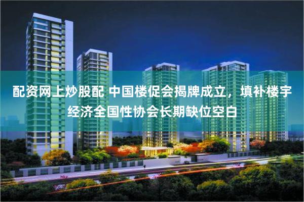 配资网上炒股配 中国楼促会揭牌成立，填补楼宇经济全国性协会长期缺位空白