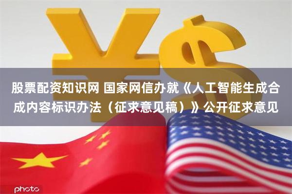 股票配资知识网 国家网信办就《人工智能生成合成内容标识办法（征求意见稿）》公开征求意见