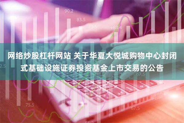 网络炒股杠杆网站 关于华夏大悦城购物中心封闭式基础设施证券投资基金上市交易的公告