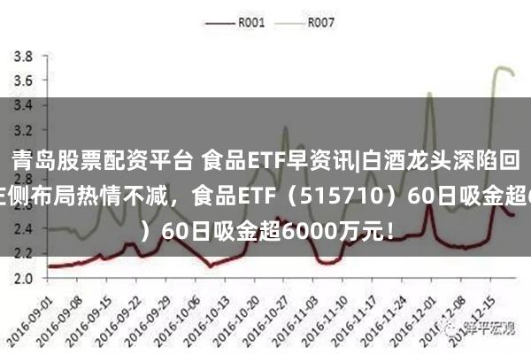 青岛股票配资平台 食品ETF早资讯|白酒龙头深陷回调！资金左侧布局热情不减，食品ETF（515710）60日吸金超6000万元！