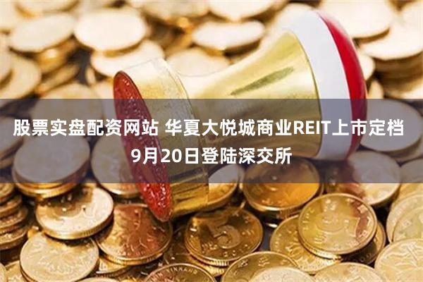 股票实盘配资网站 华夏大悦城商业REIT上市定档 9月20日登陆深交所