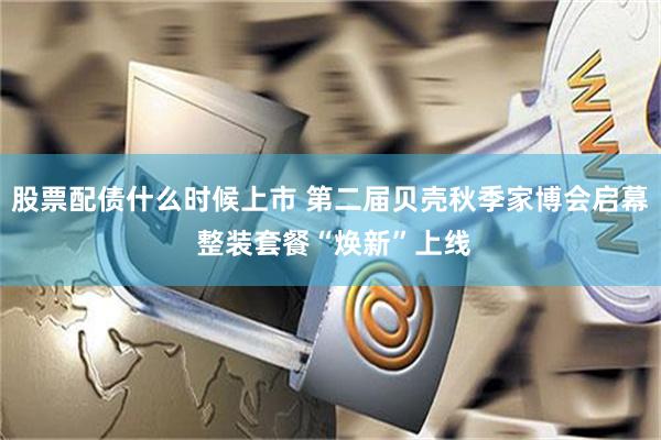 股票配债什么时候上市 第二届贝壳秋季家博会启幕 整装套餐“焕新”上线