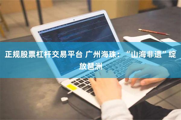 正规股票杠杆交易平台 广州海珠：“山海非遗”绽放琶洲