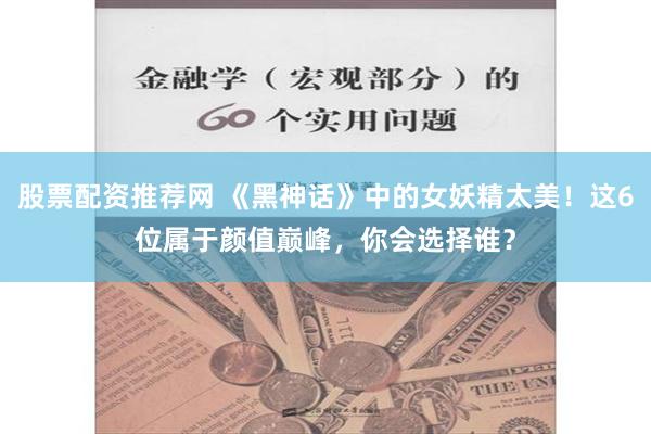 股票配资推荐网 《黑神话》中的女妖精太美！这6位属于颜值巅峰，你会选择谁？