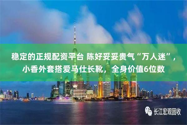 稳定的正规配资平台 陈好妥妥贵气“万人迷”，小香外套搭爱马仕长靴，全身价值6位数