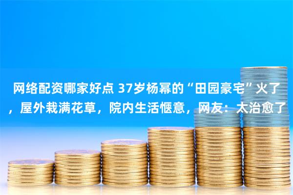 网络配资哪家好点 37岁杨幂的“田园豪宅”火了，屋外栽满花草，院内生活惬意，网友：太治愈了