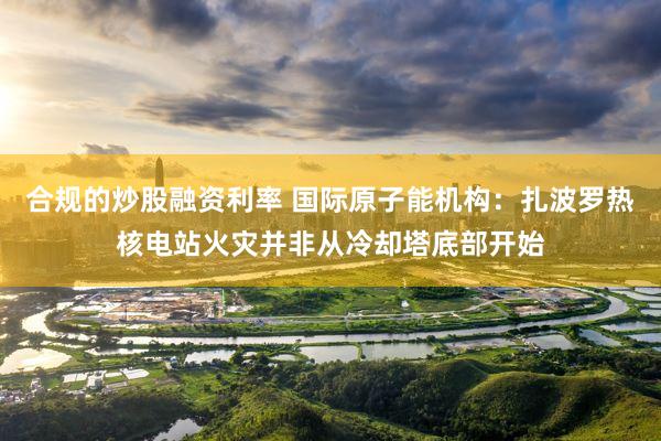 合规的炒股融资利率 国际原子能机构：扎波罗热核电站火灾并非从冷却塔底部开始