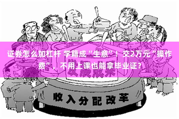 证券怎么加杠杆 学籍成“生意”！交2万元“操作费”，不用上课也能拿毕业证？