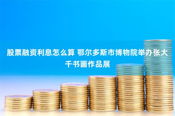 股票融资利息怎么算 鄂尔多斯市博物院举办张大千书画作品展