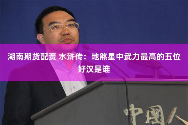 湖南期货配资 水浒传：地煞星中武力最高的五位好汉是谁