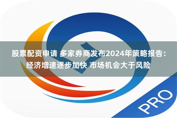 股票配资申请 多家券商发布2024年策略报告：经济增速逐步加快 市场机会大于风险