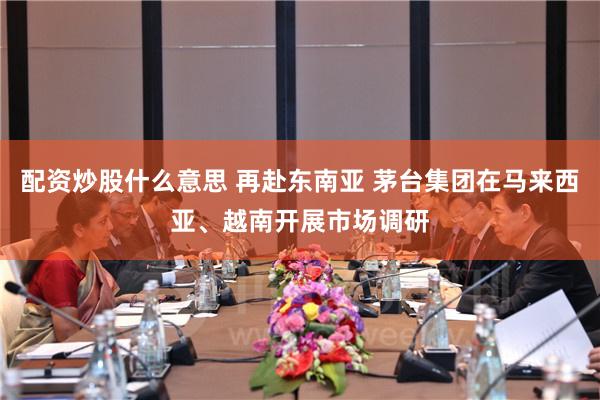 配资炒股什么意思 再赴东南亚 茅台集团在马来西亚、越南开展市场调研