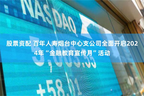 股票资配 百年人寿烟台中心支公司全面开启2024年“金融教育宣传月”活动