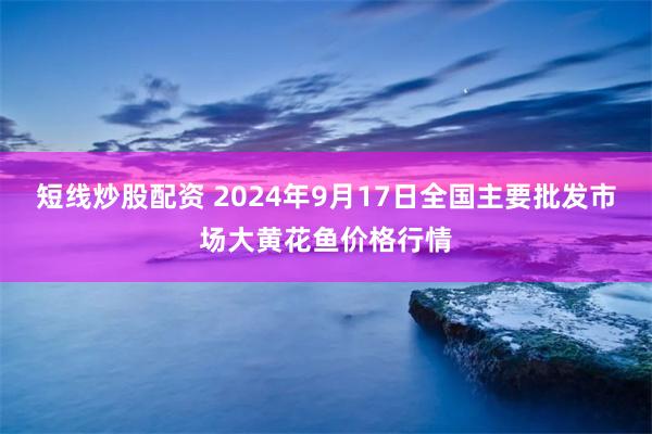 短线炒股配资 2024年9月17日全国主要批发市场大黄花鱼价格行情