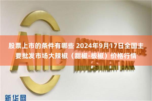 股票上市的条件有哪些 2024年9月17日全国主要批发市场大辣椒（甜椒-板椒）价格行情