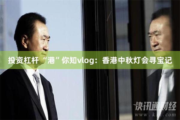 投资杠杆 “港”你知vlog：香港中秋灯会寻宝记