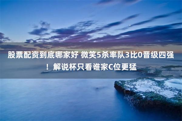 股票配资到底哪家好 微笑5杀率队3比0晋级四强！解说杯只看谁家C位更猛