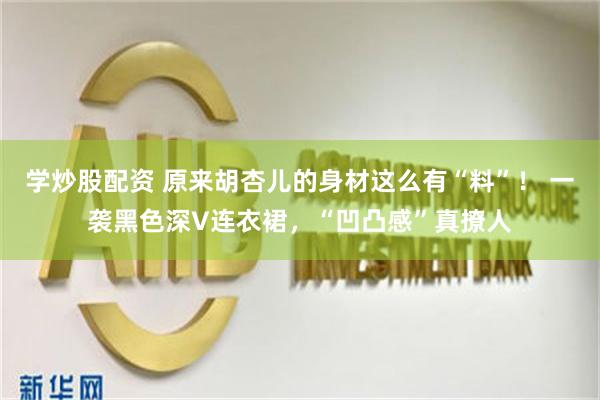 学炒股配资 原来胡杏儿的身材这么有“料”！ 一袭黑色深V连衣裙，“凹凸感”真撩人