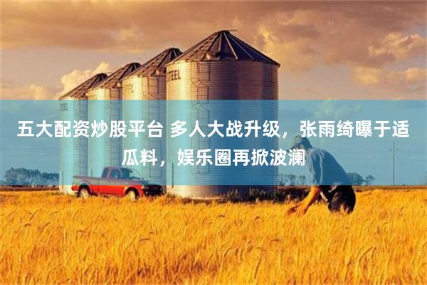 五大配资炒股平台 多人大战升级，张雨绮曝于适瓜料，娱乐圈再掀波澜