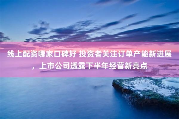 线上配资哪家口碑好 投资者关注订单产能新进展，上市公司透露下半年经营新亮点