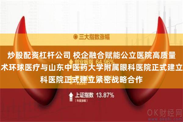 炒股配资杠杆公司 校企融合赋能公立医院高质量发展！通用技术环球医疗与山东中医药大学附属眼科医院正式建立紧密战略合作