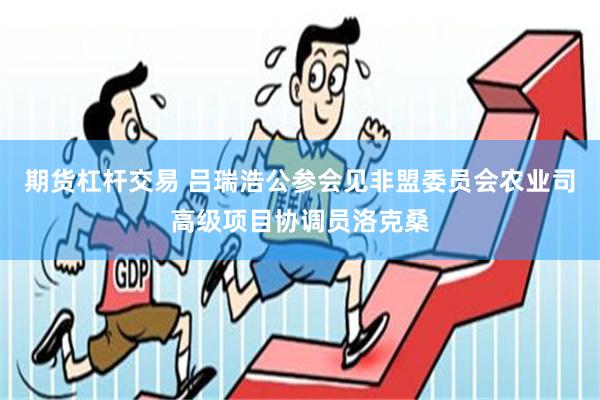 期货杠杆交易 吕瑞浩公参会见非盟委员会农业司高级项目协调员洛克桑