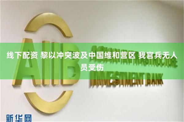 线下配资 黎以冲突波及中国维和营区 我官兵无人员受伤
