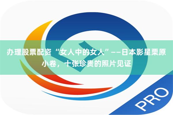办理股票配资 “女人中的女人”——日本影星栗原小卷，十张珍贵的照片见证