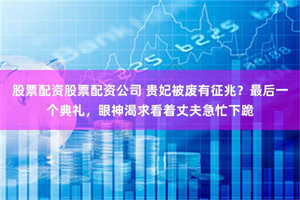 股票配资股票配资公司 贵妃被废有征兆？最后一个典礼，眼神渴求看着丈夫急忙下跪