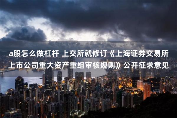 a股怎么做杠杆 上交所就修订《上海证券交易所上市公司重大资产重组审核规则》公开征求意见