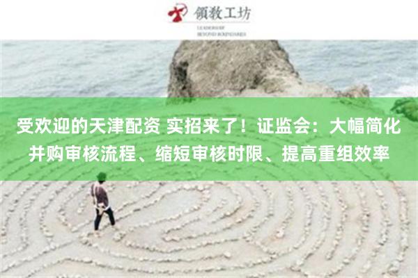 受欢迎的天津配资 实招来了！证监会：大幅简化并购审核流程、缩短审核时限、提高重组效率
