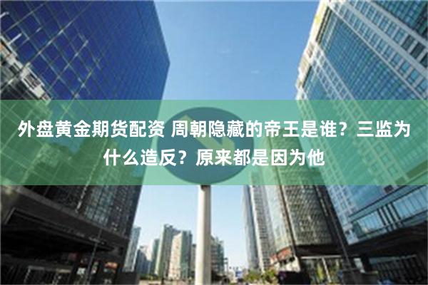 外盘黄金期货配资 周朝隐藏的帝王是谁？三监为什么造反？原来都是因为他