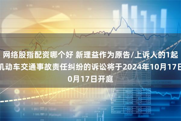 网络股指配资哪个好 新理益作为原告/上诉人的1起涉及机动车交通事故责任纠纷的诉讼将于2024年10月17日开庭