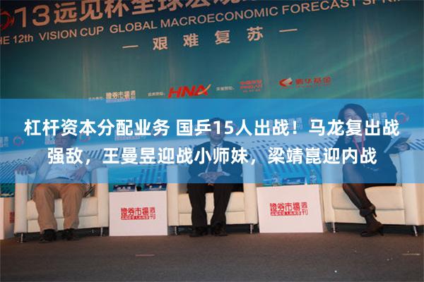杠杆资本分配业务 国乒15人出战！马龙复出战强敌，王曼昱迎战小师妹，梁靖崑迎内战