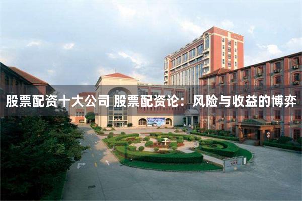 股票配资十大公司 股票配资论：风险与收益的博弈