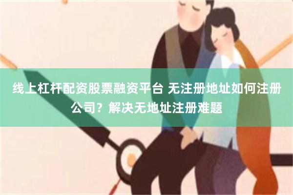 线上杠杆配资股票融资平台 无注册地址如何注册公司？解决无地址注册难题