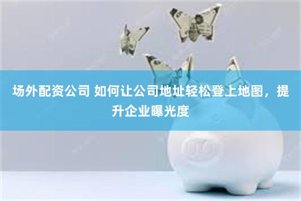 场外配资公司 如何让公司地址轻松登上地图，提升企业曝光度