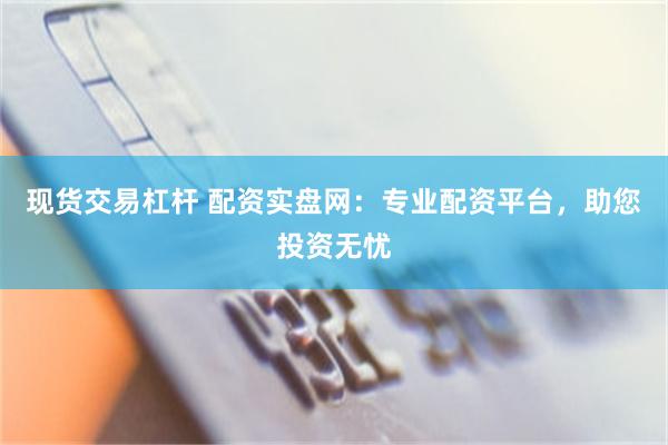 现货交易杠杆 配资实盘网：专业配资平台，助您投资无忧