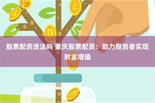 股票配资违法吗 重庆股票配资：助力投资者实现财富增值