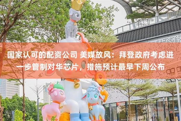 国家认可的配资公司 美媒放风：拜登政府考虑进一步管制对华芯片，措施预计最早下周公布