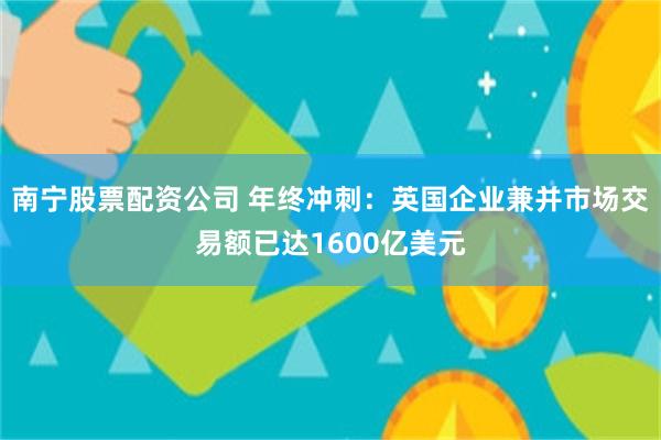 南宁股票配资公司 年终冲刺：英国企业兼并市场交易额已达1600亿美元