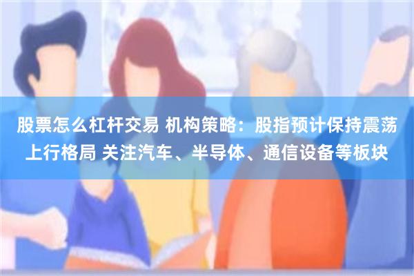 股票怎么杠杆交易 机构策略：股指预计保持震荡上行格局 关注汽车、半导体、通信设备等板块