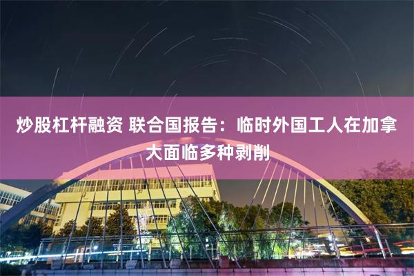 炒股杠杆融资 联合国报告：临时外国工人在加拿大面临多种剥削