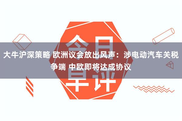 大牛沪深策略 欧洲议会放出风声：涉电动汽车关税争端 中欧即将达成协议