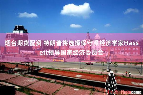烟台期货配资 特朗普将选择保守派经济学家Hassett领导国家经济委员会