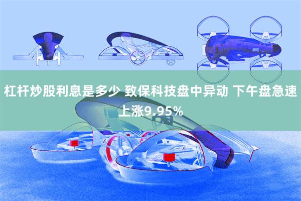 杠杆炒股利息是多少 致保科技盘中异动 下午盘急速上涨9.95%