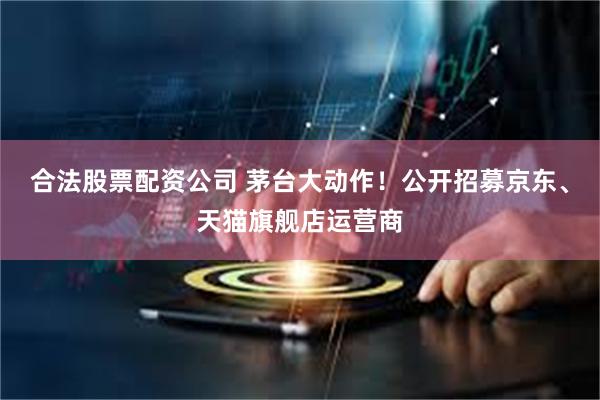 合法股票配资公司 茅台大动作！公开招募京东、天猫旗舰店运营商