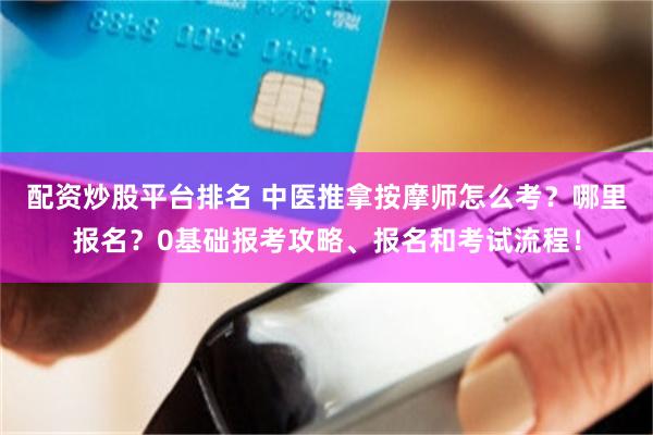 配资炒股平台排名 中医推拿按摩师怎么考？哪里报名？0基础报考攻略、报名和考试流程！