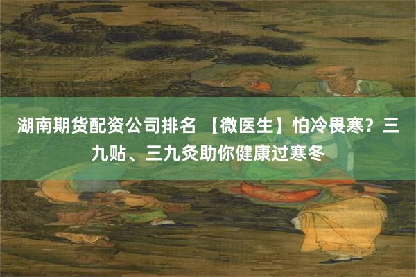 湖南期货配资公司排名 【微医生】怕冷畏寒？三九贴、三九灸助你健康过寒冬