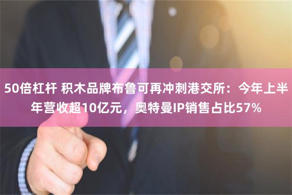 50倍杠杆 积木品牌布鲁可再冲刺港交所：今年上半年营收超10亿元，奥特曼IP销售占比57%